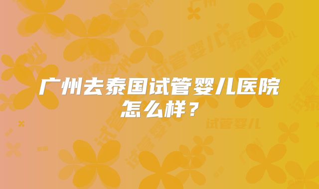 广州去泰国试管婴儿医院怎么样？