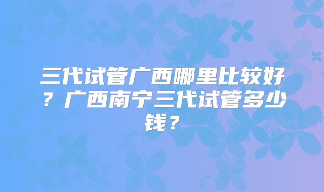 三代试管广西哪里比较好？广西南宁三代试管多少钱？