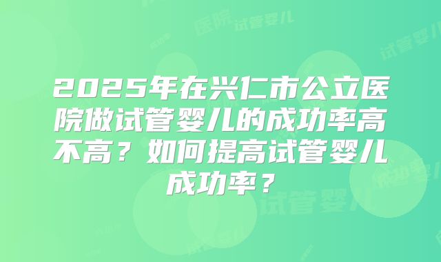 2025年在兴仁市公立医院做试管婴儿的成功率高不高？如何提高试管婴儿成功率？