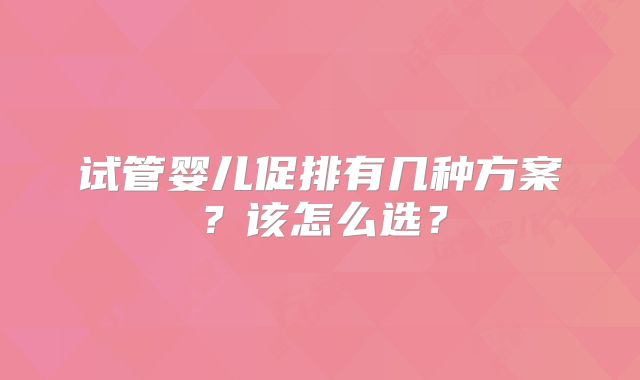 试管婴儿促排有几种方案？该怎么选？
