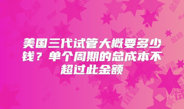 美国三代试管大概要多少钱？单个周期的总成本不超过此金额