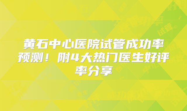 黄石中心医院试管成功率预测！附4大热门医生好评率分享