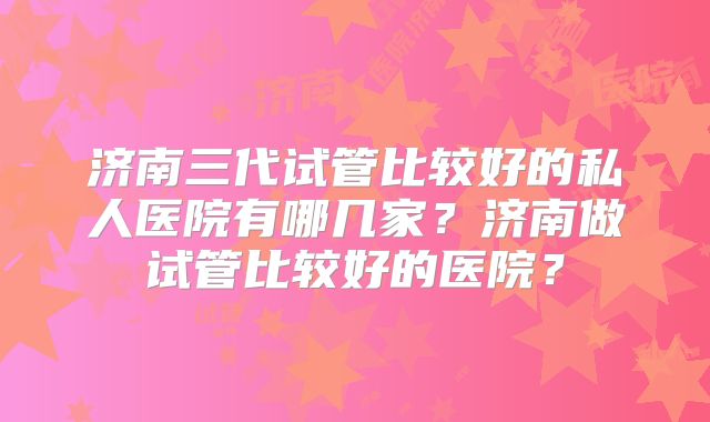 济南三代试管比较好的私人医院有哪几家？济南做试管比较好的医院？
