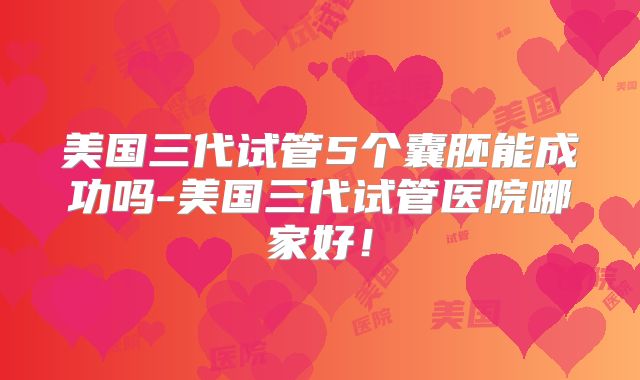 美国三代试管5个囊胚能成功吗-美国三代试管医院哪家好!