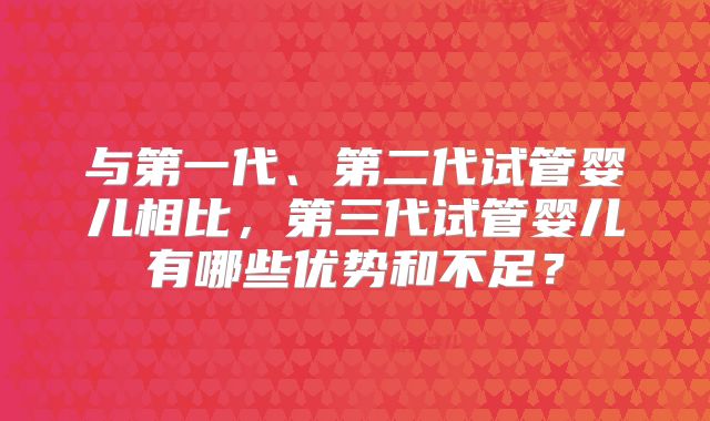 与第一代、第二代试管婴儿相比，第三代试管婴儿有哪些优势和不足？