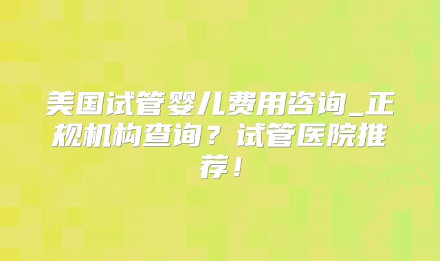 美国试管婴儿费用咨询_正规机构查询？试管医院推荐！
