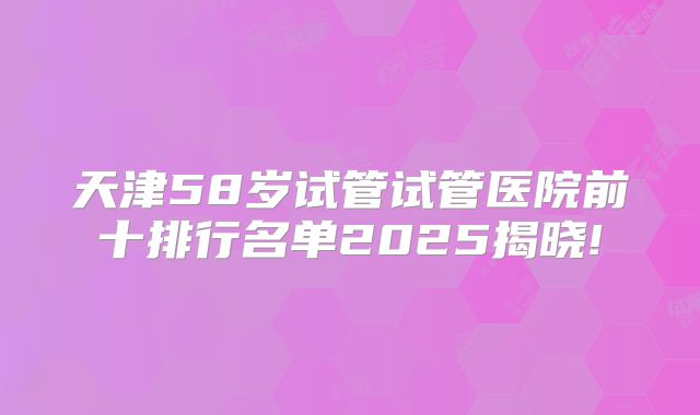 天津58岁试管试管医院前十排行名单2025揭晓!