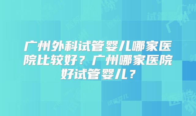 广州外科试管婴儿哪家医院比较好？广州哪家医院好试管婴儿？