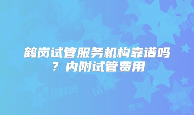 鹤岗试管服务机构靠谱吗？内附试管费用