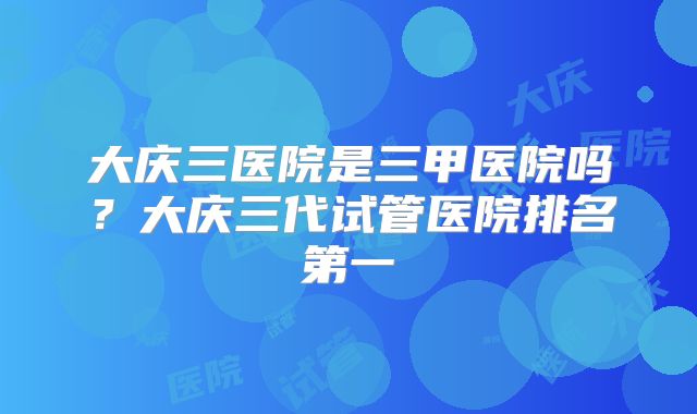 大庆三医院是三甲医院吗？大庆三代试管医院排名第一