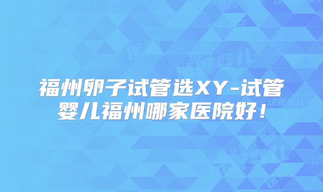 福州卵子试管选XY-试管婴儿福州哪家医院好!
