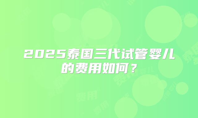 2025泰国三代试管婴儿的费用如何?
