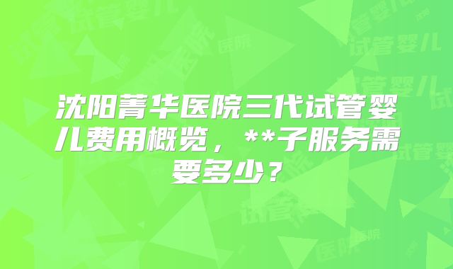 沈阳菁华医院三代试管婴儿费用概览，**子服务需要多少？