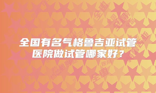 全国有名气格鲁吉亚试管医院做试管哪家好？