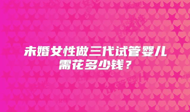 未婚女性做三代试管婴儿需花多少钱？