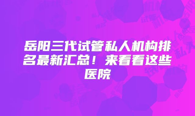 岳阳三代试管私人机构排名最新汇总！来看看这些医院