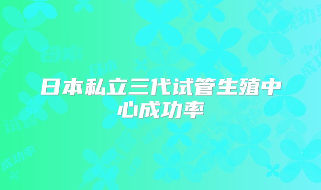 日本私立三代试管生殖中心成功率