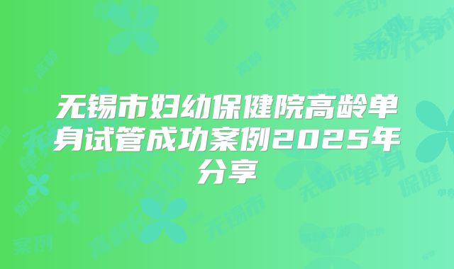 无锡市妇幼保健院高龄单身试管成功案例2025年分享