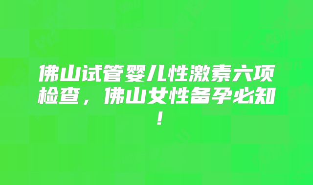 佛山试管婴儿性激素六项检查，佛山女性备孕必知！