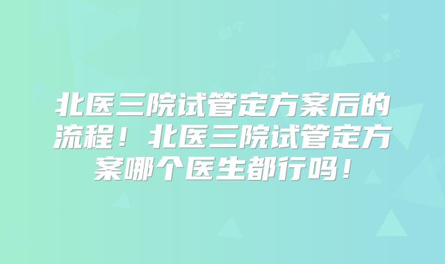 北医三院试管定方案后的流程！北医三院试管定方案哪个医生都行吗！