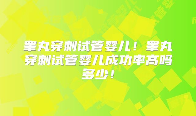 睾丸穿刺试管婴儿！睾丸穿刺试管婴儿成功率高吗多少！
