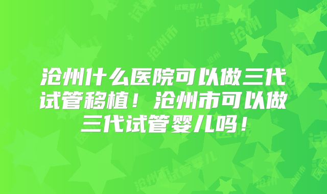 沧州什么医院可以做三代试管移植！沧州市可以做三代试管婴儿吗！