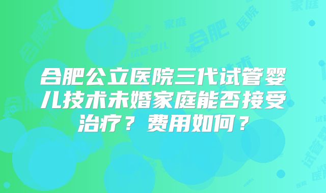 合肥公立医院三代试管婴儿技术未婚家庭能否接受治疗？费用如何？
