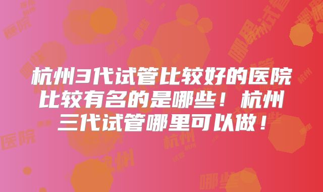 杭州3代试管比较好的医院比较有名的是哪些！杭州三代试管哪里可以做！