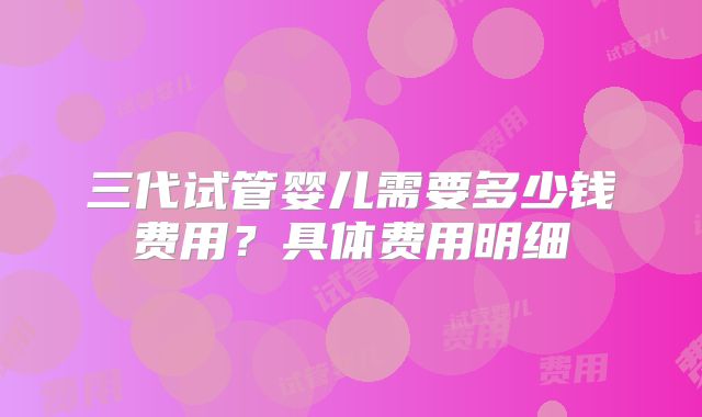 三代试管婴儿需要多少钱费用？具体费用明细
