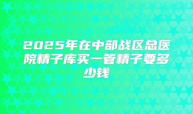 2025年在中部战区总医院精子库买一管精子要多少钱