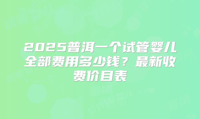 2025普洱一个试管婴儿全部费用多少钱？最新收费价目表