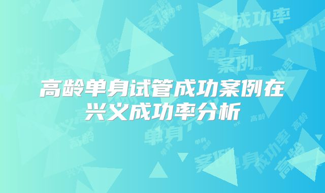 高龄单身试管成功案例在兴义成功率分析