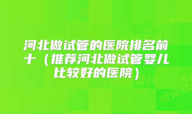 河北做试管的医院排名前十（推荐河北做试管婴儿比较好的医院）