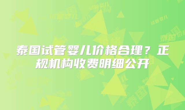 泰国试管婴儿价格合理？正规机构收费明细公开