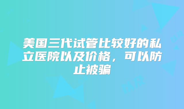 美国三代试管比较好的私立医院以及价格，可以防止被骗