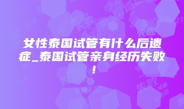 女性泰国试管有什么后遗症_泰国试管亲身经历失败！
