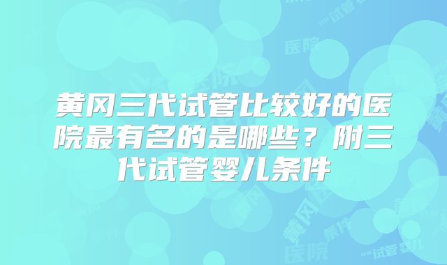 黄冈三代试管比较好的医院最有名的是哪些？附三代试管婴儿条件