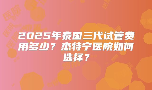 2025年泰国三代试管费用多少？杰特宁医院如何选择？