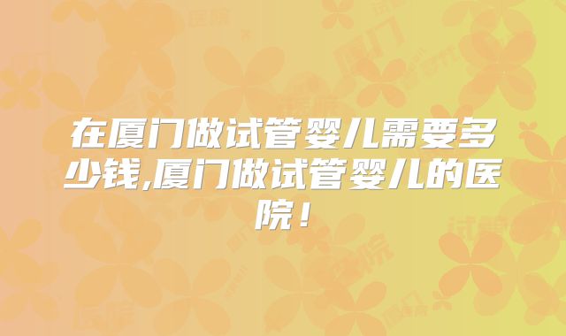 在厦门做试管婴儿需要多少钱,厦门做试管婴儿的医院！