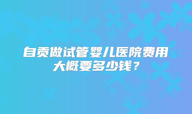 自贡做试管婴儿医院费用大概要多少钱？