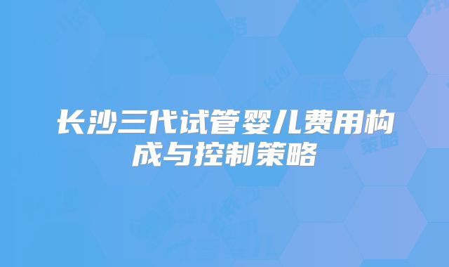 长沙三代试管婴儿费用构成与控制策略
