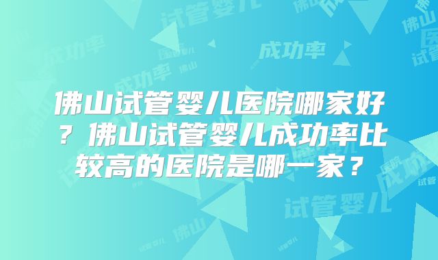 佛山试管婴儿医院哪家好？佛山试管婴儿成功率比较高的医院是哪一家？