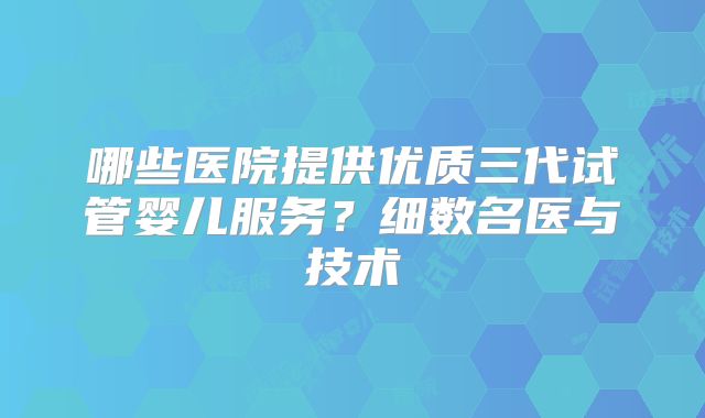 哪些医院提供优质三代试管婴儿服务？细数名医与技术
