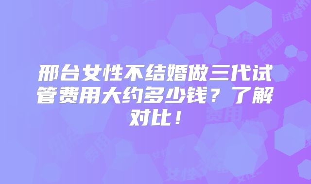 邢台女性不结婚做三代试管费用大约多少钱？了解对比！