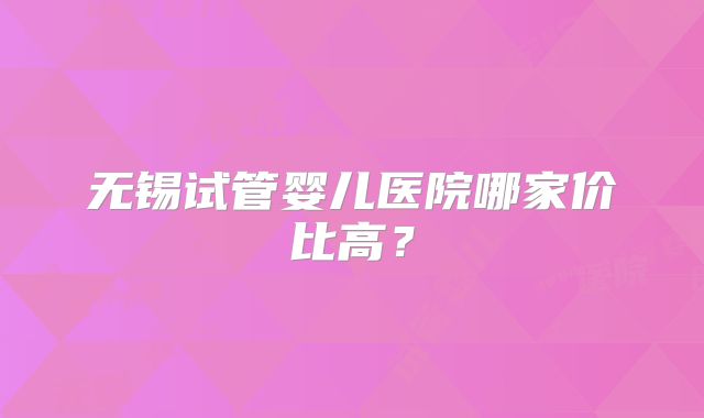 无锡试管婴儿医院哪家价比高?