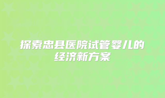 探索忠县医院试管婴儿的经济新方案