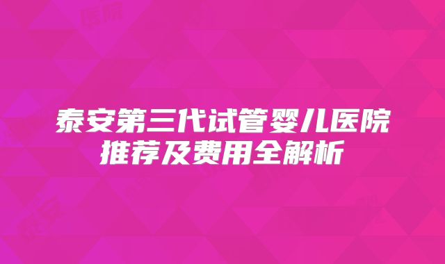 泰安第三代试管婴儿医院推荐及费用全解析
