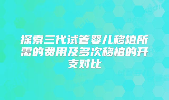 探索三代试管婴儿移植所需的费用及多次移植的开支对比
