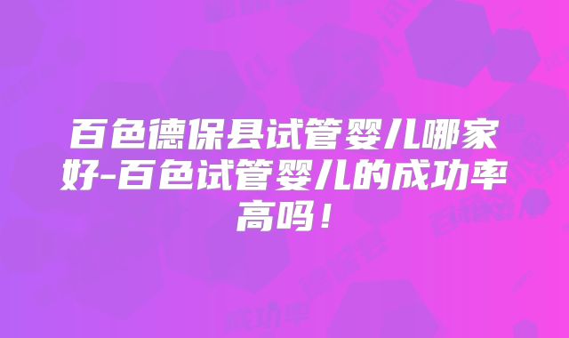 百色德保县试管婴儿哪家好-百色试管婴儿的成功率高吗！