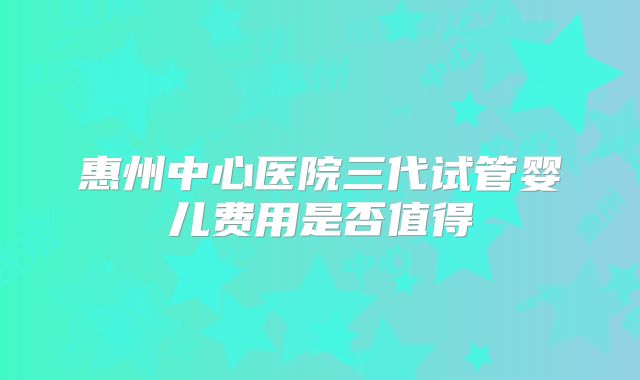 惠州中心医院三代试管婴儿费用是否值得